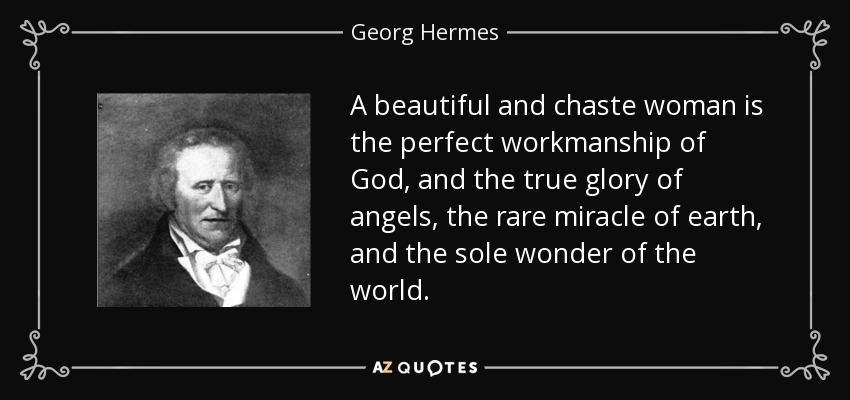 A beautiful and chaste woman is the perfect workmanship of God, and the true glory of angels, the rare miracle of earth, and the sole wonder of the world. - Georg Hermes