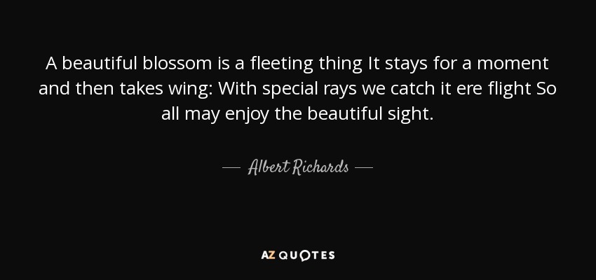 A beautiful blossom is a fleeting thing It stays for a moment and then takes wing: With special rays we catch it ere flight So all may enjoy the beautiful sight. - Albert Richards
