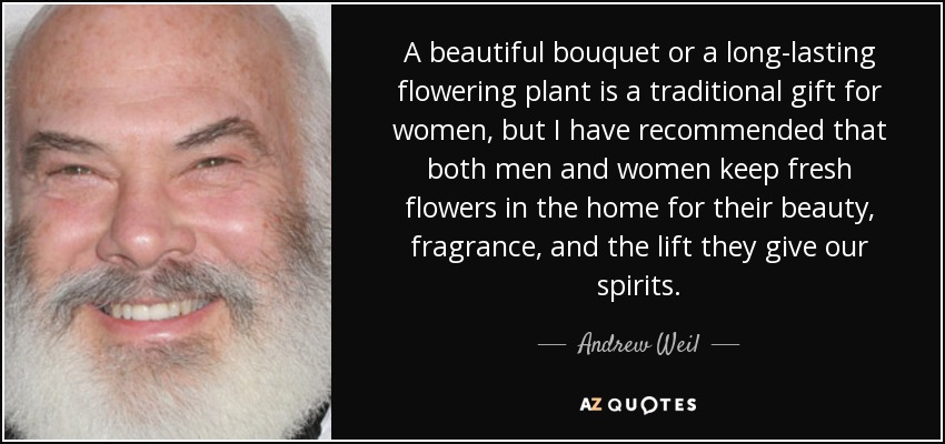 A beautiful bouquet or a long-lasting flowering plant is a traditional gift for women, but I have recommended that both men and women keep fresh flowers in the home for their beauty, fragrance, and the lift they give our spirits. - Andrew Weil