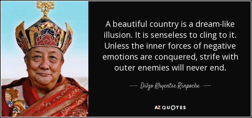 A beautiful country is a dream-like illusion. It is senseless to cling to it. Unless the inner forces of negative emotions are conquered, strife with outer enemies will never end. - Dilgo Khyentse Rinpoche