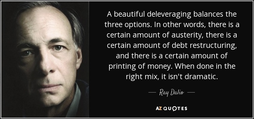 A beautiful deleveraging balances the three options. In other words, there is a certain amount of austerity, there is a certain amount of debt restructuring, and there is a certain amount of printing of money. When done in the right mix, it isn't dramatic. - Ray Dalio