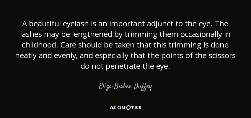 A beautiful eyelash is an important adjunct to the eye. The lashes may be lengthened by trimming them occasionally in childhood. Care should be taken that this trimming is done neatly and evenly, and especially that the points of the scissors do not penetrate the eye. - Eliza Bisbee Duffey