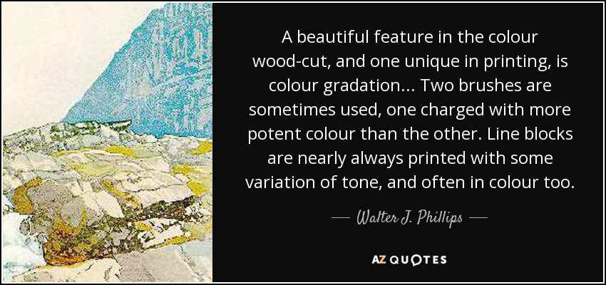 A beautiful feature in the colour wood-cut, and one unique in printing, is colour gradation... Two brushes are sometimes used, one charged with more potent colour than the other. Line blocks are nearly always printed with some variation of tone, and often in colour too. - Walter J. Phillips