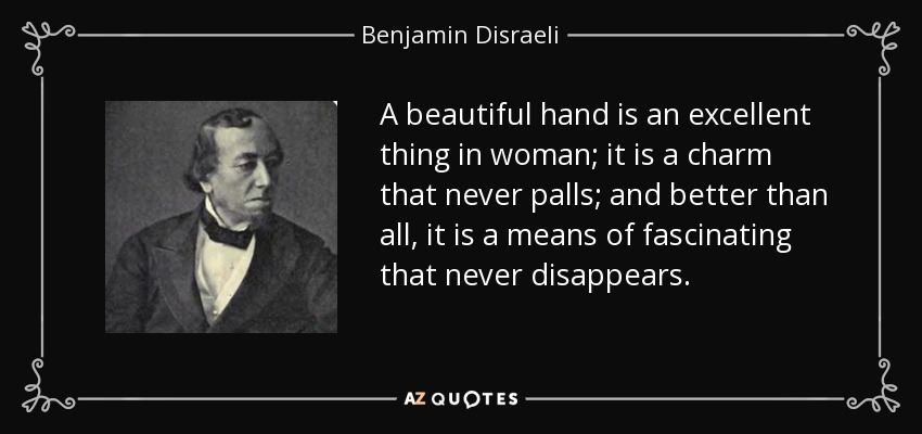 A beautiful hand is an excellent thing in woman; it is a charm that never palls; and better than all, it is a means of fascinating that never disappears. - Benjamin Disraeli
