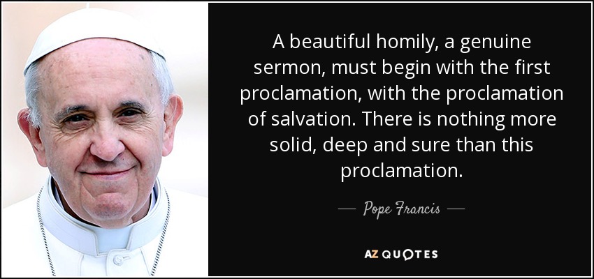 A beautiful homily, a genuine sermon, must begin with the first proclamation, with the proclamation of salvation. There is nothing more solid, deep and sure than this proclamation. - Pope Francis