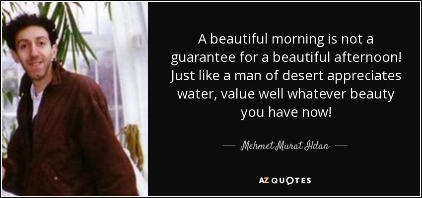 A beautiful morning is not a guarantee for a beautiful afternoon! Just like a man of desert appreciates water, value well whatever beauty you have now! - Mehmet Murat Ildan