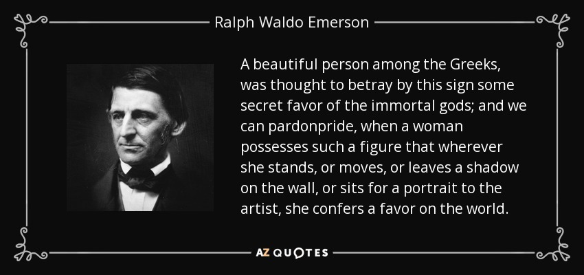 A beautiful person among the Greeks, was thought to betray by this sign some secret favor of the immortal gods; and we can pardonpride, when a woman possesses such a figure that wherever she stands, or moves, or leaves a shadow on the wall, or sits for a portrait to the artist, she confers a favor on the world. - Ralph Waldo Emerson