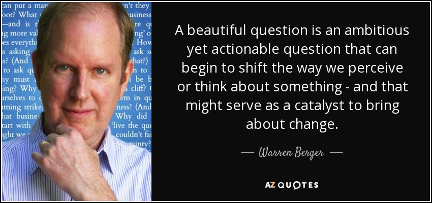A beautiful question is an ambitious yet actionable question that can begin to shift the way we perceive or think about something - and that might serve as a catalyst to bring about change. - Warren Berger