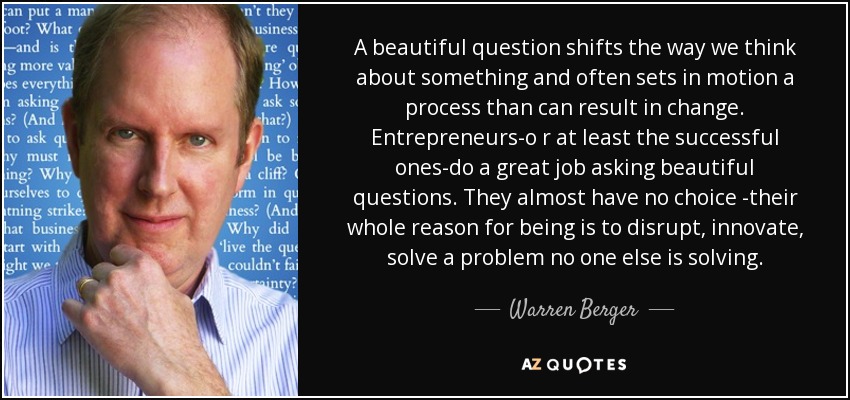 A beautiful question shifts the way we think about something and often sets in motion a process than can result in change. Entrepreneurs-o r at least the successful ones-do a great job asking beautiful questions. They almost have no choice -their whole reason for being is to disrupt, innovate, solve a problem no one else is solving. - Warren Berger