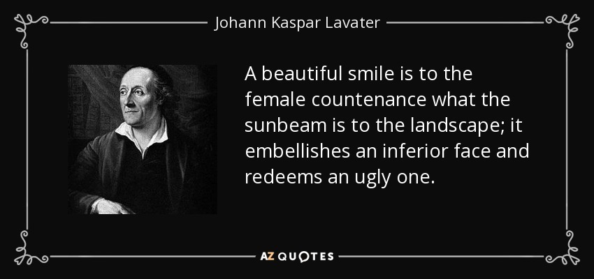 A beautiful smile is to the female countenance what the sunbeam is to the landscape; it embellishes an inferior face and redeems an ugly one. - Johann Kaspar Lavater