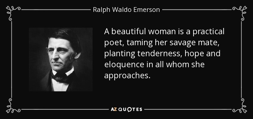 A beautiful woman is a practical poet, taming her savage mate, planting tenderness, hope and eloquence in all whom she approaches. - Ralph Waldo Emerson