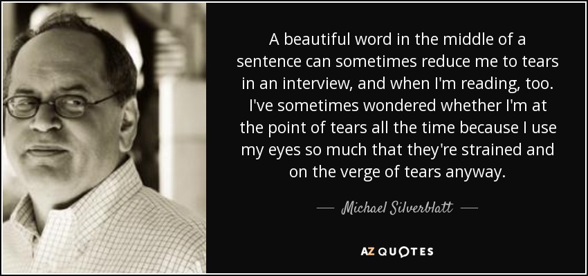 A beautiful word in the middle of a sentence can sometimes reduce me to tears in an interview, and when I'm reading, too. I've sometimes wondered whether I'm at the point of tears all the time because I use my eyes so much that they're strained and on the verge of tears anyway. - Michael Silverblatt