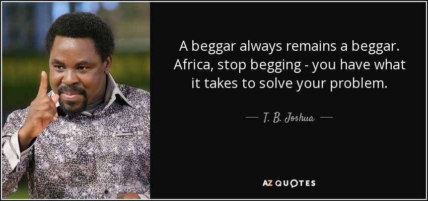 A beggar always remains a beggar. Africa, stop begging - you have what it takes to solve your problem. - T. B. Joshua