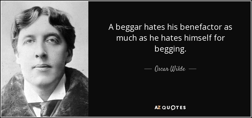 A beggar hates his benefactor as much as he hates himself for begging. - Oscar Wilde