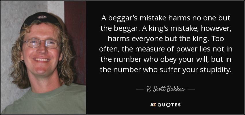 A beggar's mistake harms no one but the beggar. A king's mistake, however, harms everyone but the king. Too often, the measure of power lies not in the number who obey your will, but in the number who suffer your stupidity. - R. Scott Bakker