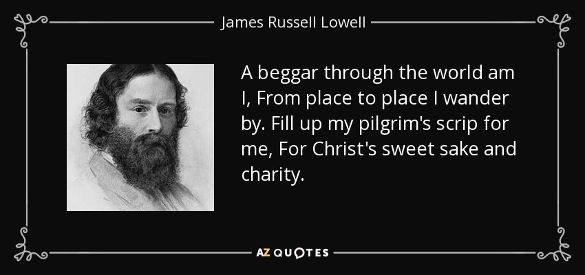 A beggar through the world am I, From place to place I wander by. Fill up my pilgrim's scrip for me, For Christ's sweet sake and charity. - James Russell Lowell