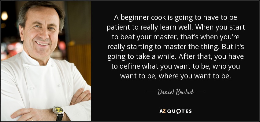 A beginner cook is going to have to be patient to really learn well. When you start to beat your master, that's when you're really starting to master the thing. But it's going to take a while. After that, you have to define what you want to be, who you want to be, where you want to be. - Daniel Boulud