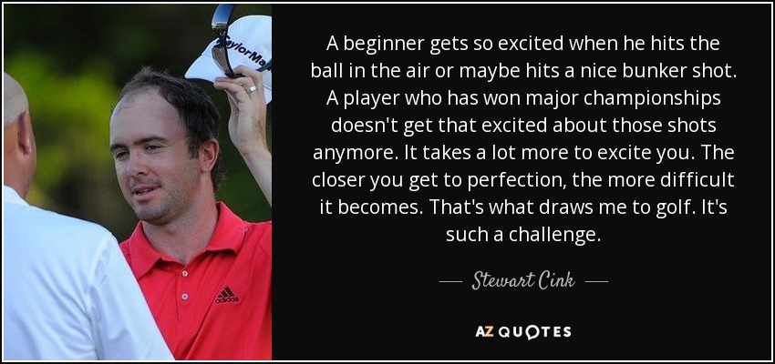 A beginner gets so excited when he hits the ball in the air or maybe hits a nice bunker shot. A player who has won major championships doesn't get that excited about those shots anymore. It takes a lot more to excite you. The closer you get to perfection, the more difficult it becomes. That's what draws me to golf. It's such a challenge. - Stewart Cink