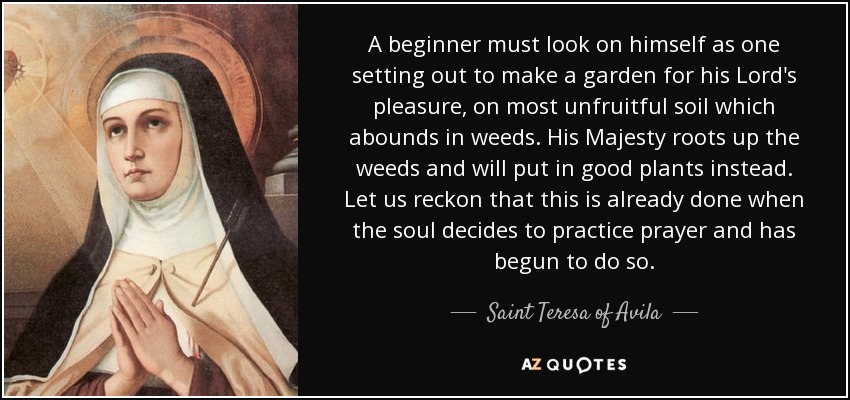 A beginner must look on himself as one setting out to make a garden for his Lord's pleasure, on most unfruitful soil which abounds in weeds. His Majesty roots up the weeds and will put in good plants instead. Let us reckon that this is already done when the soul decides to practice prayer and has begun to do so. - Teresa of Avila