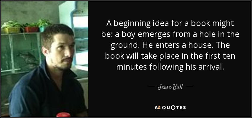 A beginning idea for a book might be: a boy emerges from a hole in the ground. He enters a house. The book will take place in the first ten minutes following his arrival. - Jesse Ball