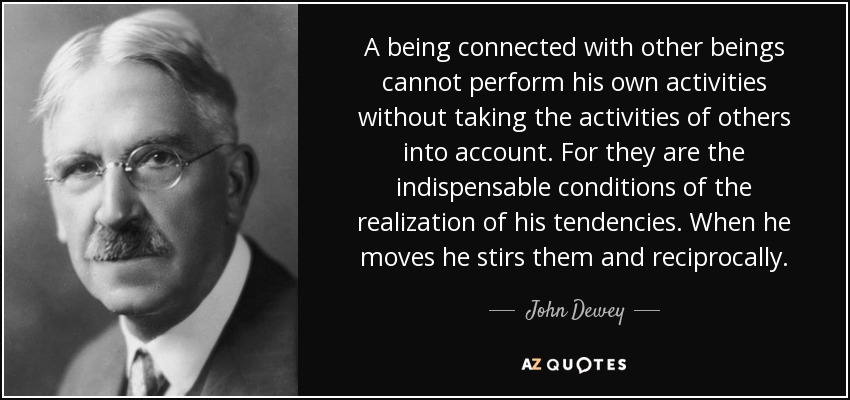 A being connected with other beings cannot perform his own activities without taking the activities of others into account. For they are the indispensable conditions of the realization of his tendencies. When he moves he stirs them and reciprocally. - John Dewey
