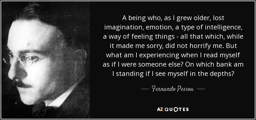 A being who, as I grew older, lost imagination, emotion, a type of intelligence, a way of feeling things - all that which, while it made me sorry, did not horrify me. But what am I experiencing when I read myself as if I were someone else? On which bank am I standing if I see myself in the depths? - Fernando Pessoa