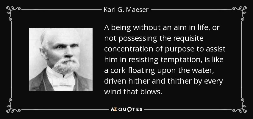 A being without an aim in life, or not possessing the requisite concentration of purpose to assist him in resisting temptation, is like a cork floating upon the water, driven hither and thither by every wind that blows. - Karl G. Maeser