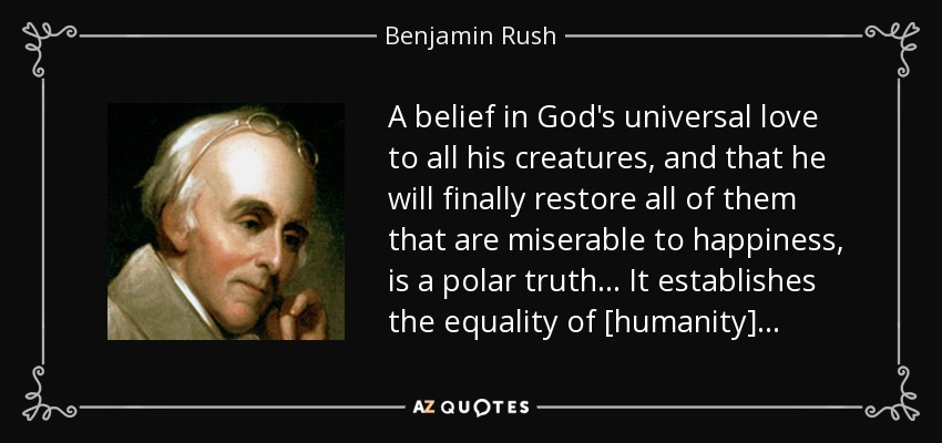 A belief in God's universal love to all his creatures, and that he will finally restore all of them that are miserable to happiness, is a polar truth. . . It establishes the equality of [humanity]. . . - Benjamin Rush