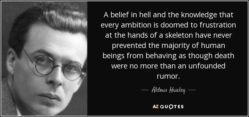 A belief in hell and the knowledge that every ambition is doomed to frustration at the hands of a skeleton have never prevented the majority of human beings from behaving as though death were no more than an unfounded rumor. - Aldous Huxley