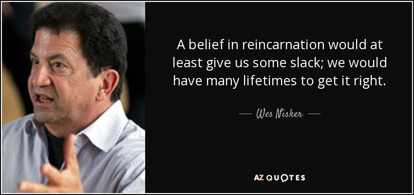 A belief in reincarnation would at least give us some slack; we would have many lifetimes to get it right. - Wes Nisker