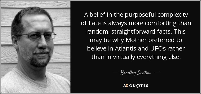 A belief in the purposeful complexity of Fate is always more comforting than random, straightforward facts. This may be why Mother preferred to believe in Atlantis and UFOs rather than in virtually everything else. - Bradley Denton