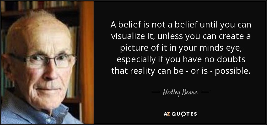 A belief is not a belief until you can visualize it, unless you can create a picture of it in your minds eye, especially if you have no doubts that reality can be - or is - possible. - Hedley Beare