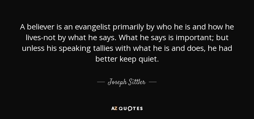 A believer is an evangelist primarily by who he is and how he lives-not by what he says. What he says is important; but unless his speaking tallies with what he is and does, he had better keep quiet. - Joseph Sittler