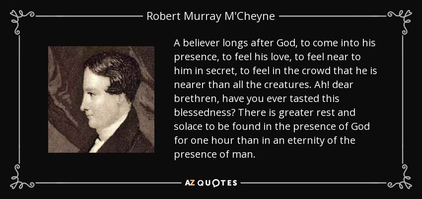 A believer longs after God, to come into his presence, to feel his love, to feel near to him in secret, to feel in the crowd that he is nearer than all the creatures. Ah! dear brethren, have you ever tasted this blessedness? There is greater rest and solace to be found in the presence of God for one hour than in an eternity of the presence of man. - Robert Murray M'Cheyne