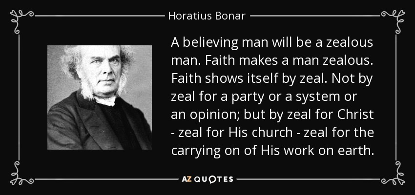 A believing man will be a zealous man. Faith makes a man zealous. Faith shows itself by zeal. Not by zeal for a party or a system or an opinion; but by zeal for Christ - zeal for His church - zeal for the carrying on of His work on earth. - Horatius Bonar