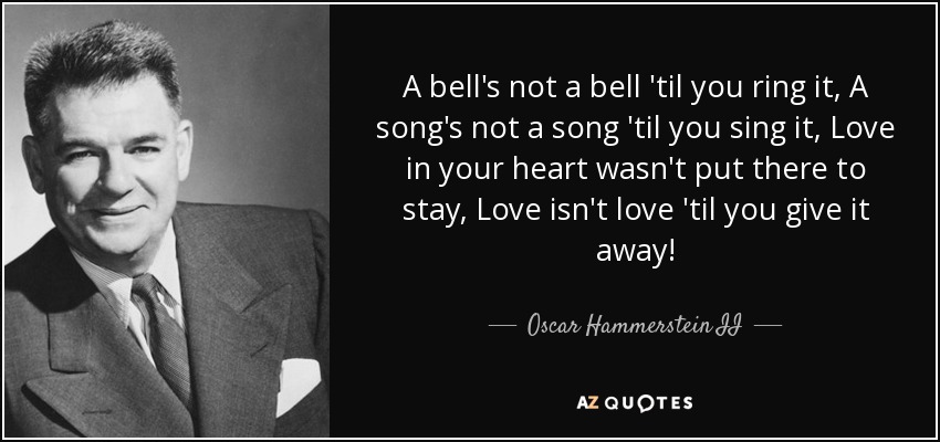 A bell's not a bell 'til you ring it, A song's not a song 'til you sing it, Love in your heart wasn't put there to stay, Love isn't love 'til you give it away! - Oscar Hammerstein II