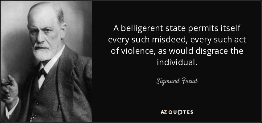 A belligerent state permits itself every such misdeed, every such act of violence, as would disgrace the individual. - Sigmund Freud