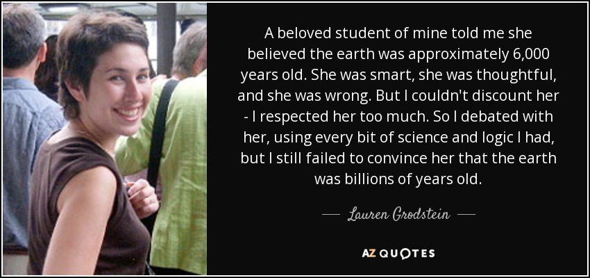 A beloved student of mine told me she believed the earth was approximately 6,000 years old. She was smart, she was thoughtful, and she was wrong. But I couldn't discount her - I respected her too much. So I debated with her, using every bit of science and logic I had, but I still failed to convince her that the earth was billions of years old. - Lauren Grodstein