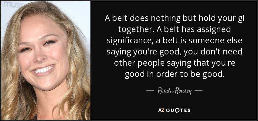 A belt does nothing but hold your gi together. A belt has assigned significance, a belt is someone else saying you're good, you don't need other people saying that you're good in order to be good. - Ronda Rousey