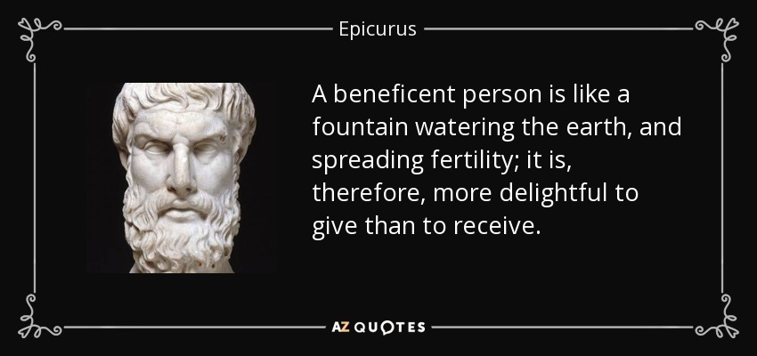 A beneficent person is like a fountain watering the earth, and spreading fertility; it is, therefore, more delightful to give than to receive. - Epicurus
