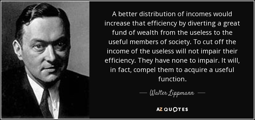 A better distribution of incomes would increase that efficiency by diverting a great fund of wealth from the useless to the useful members of society. To cut off the income of the useless will not impair their efficiency. They have none to impair. It will, in fact, compel them to acquire a useful function. - Walter Lippmann