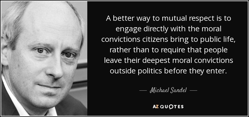 A better way to mutual respect is to engage directly with the moral convictions citizens bring to public life, rather than to require that people leave their deepest moral convictions outside politics before they enter. - Michael Sandel