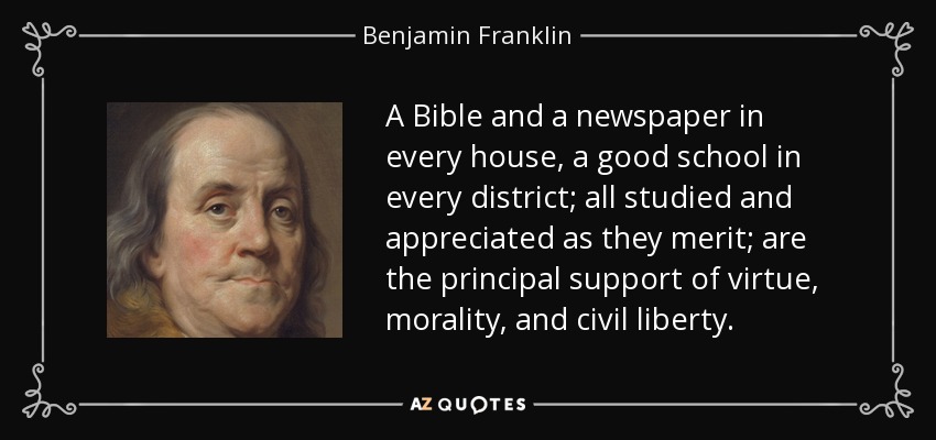A Bible and a newspaper in every house, a good school in every district; all studied and appreciated as they merit; are the principal support of virtue, morality, and civil liberty. - Benjamin Franklin