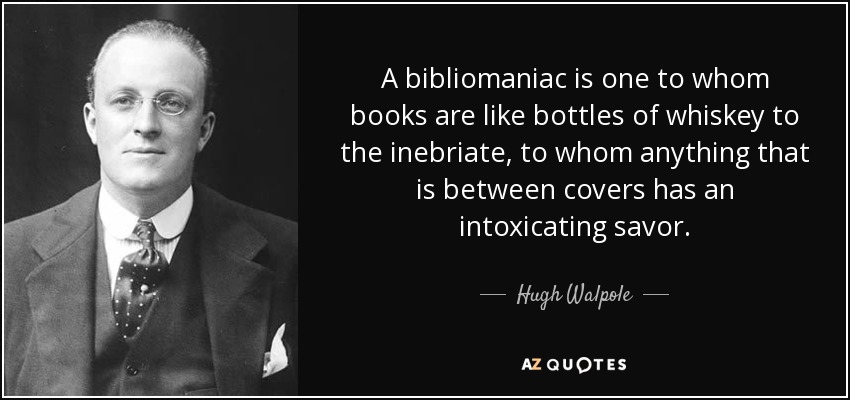 A bibliomaniac is one to whom books are like bottles of whiskey to the inebriate, to whom anything that is between covers has an intoxicating savor. - Hugh Walpole