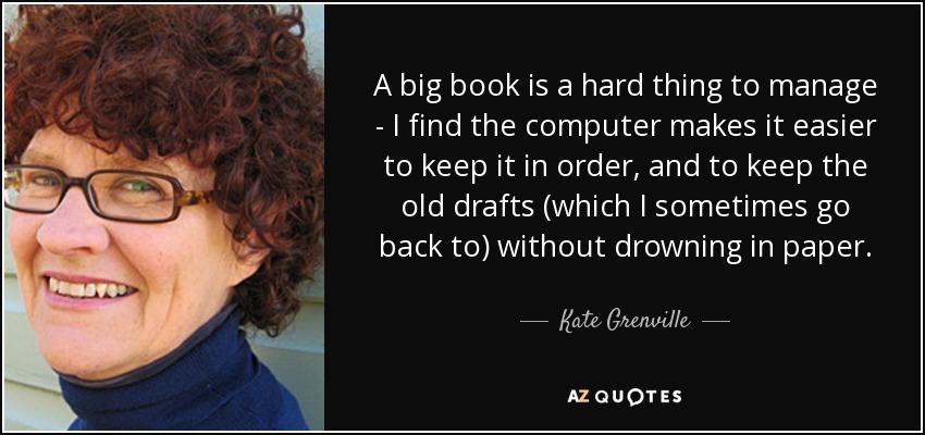 A big book is a hard thing to manage - I find the computer makes it easier to keep it in order, and to keep the old drafts (which I sometimes go back to) without drowning in paper. - Kate Grenville