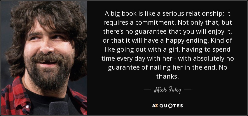 A big book is like a serious relationship; it requires a commitment. Not only that, but there's no guarantee that you will enjoy it, or that it will have a happy ending. Kind of like going out with a girl, having to spend time every day with her - with absolutely no guarantee of nailing her in the end. No thanks. - Mick Foley