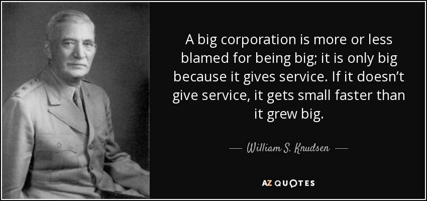 A big corporation is more or less blamed for being big; it is only big because it gives service. If it doesn’t give service, it gets small faster than it grew big. - William S. Knudsen