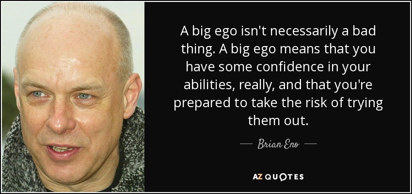 A big ego isn't necessarily a bad thing. A big ego means that you have some confidence in your abilities, really, and that you're prepared to take the risk of trying them out. - Brian Eno