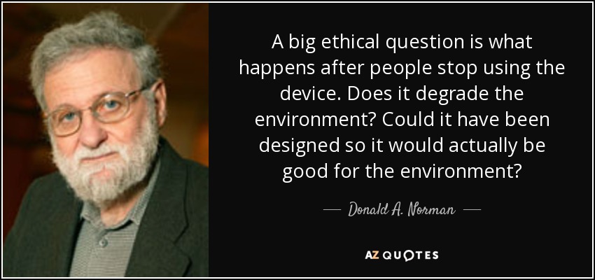 A big ethical question is what happens after people stop using the device. Does it degrade the environment? Could it have been designed so it would actually be good for the environment? - Donald A. Norman