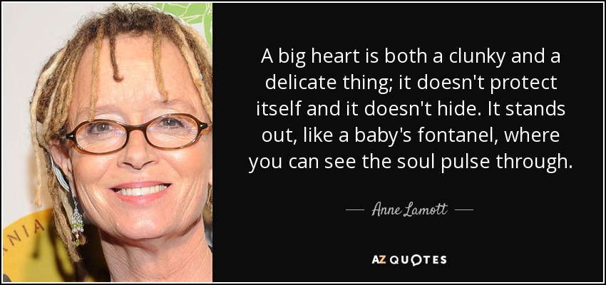A big heart is both a clunky and a delicate thing; it doesn't protect itself and it doesn't hide. It stands out, like a baby's fontanel, where you can see the soul pulse through. - Anne Lamott